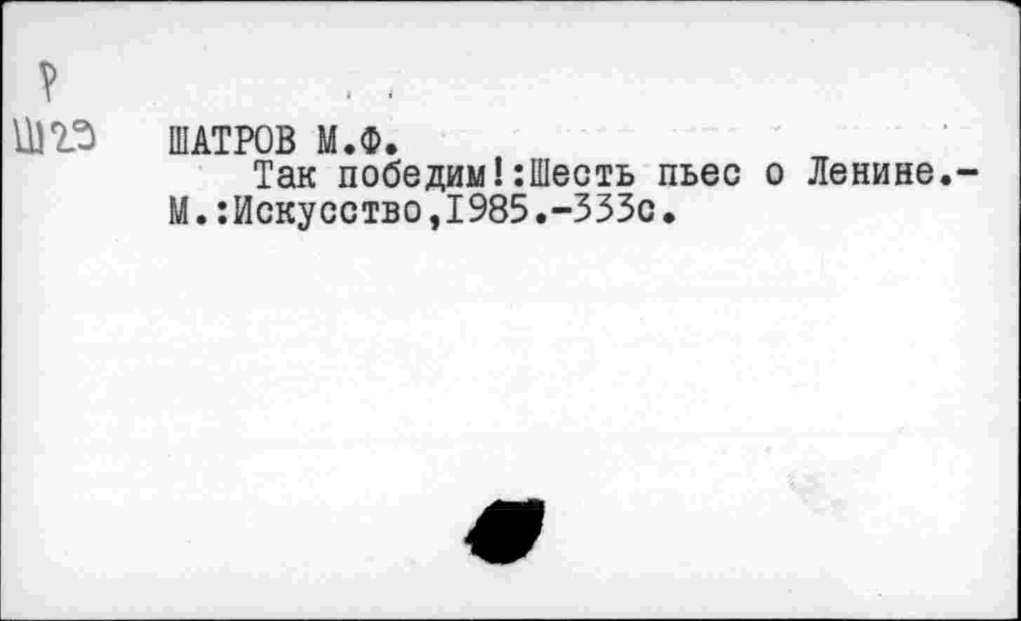 ﻿ШАТРОВ М.Ф.
Так победим!‘.Шесть пьес о Ленине. М.:Искусство,1985.-ЗЗЗс.